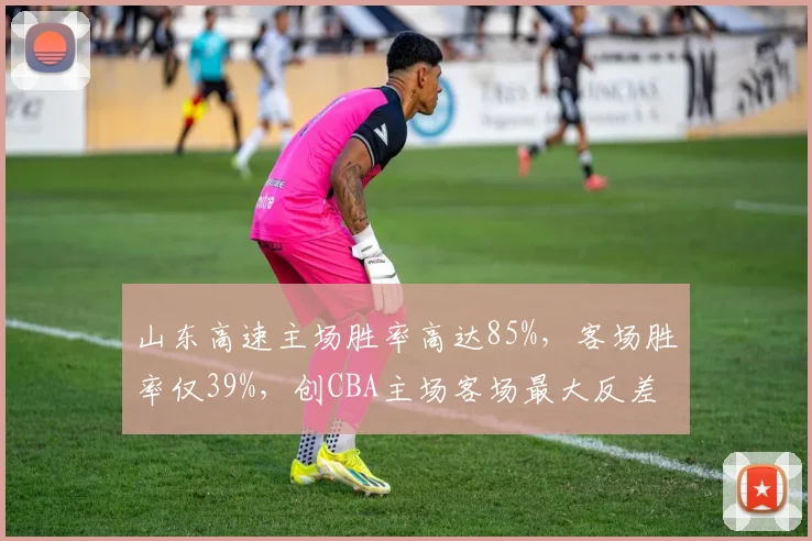 山东高速主场胜率高达85%，客场胜率仅39%，创CBA主场客场最大反差纪录