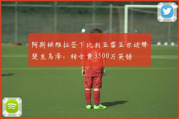 阿斯顿维拉签下比利亚雷亚尔边锋楚克乌泽，转会费3500万英镑
