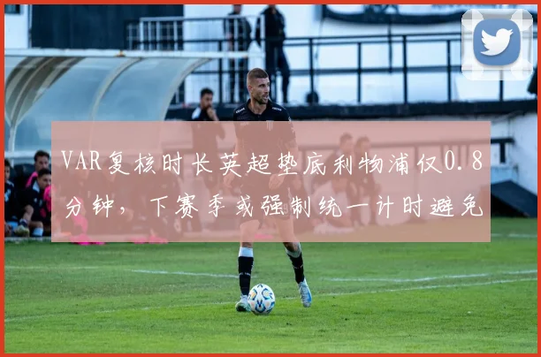 VAR复核时长英超垫底利物浦仅0.8分钟，下赛季或强制统一计时避免争议