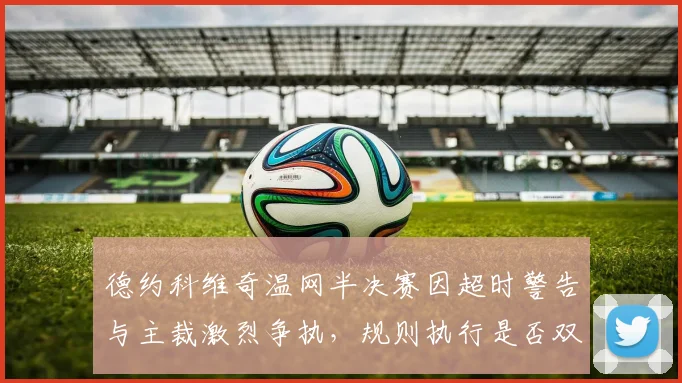 德约科维奇温网半决赛因超时警告与主裁激烈争执，规则执行是否双标？